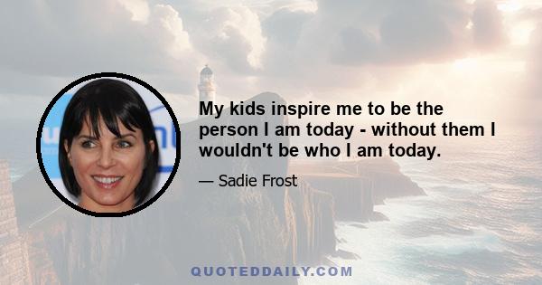 My kids inspire me to be the person I am today - without them I wouldn't be who I am today.