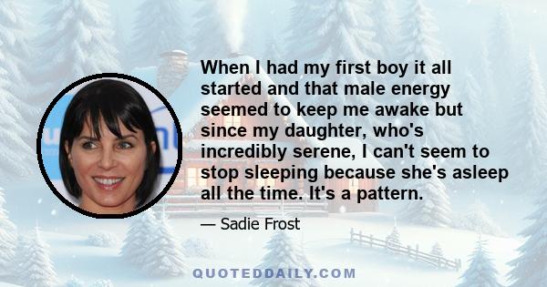 When I had my first boy it all started and that male energy seemed to keep me awake but since my daughter, who's incredibly serene, I can't seem to stop sleeping because she's asleep all the time. It's a pattern.