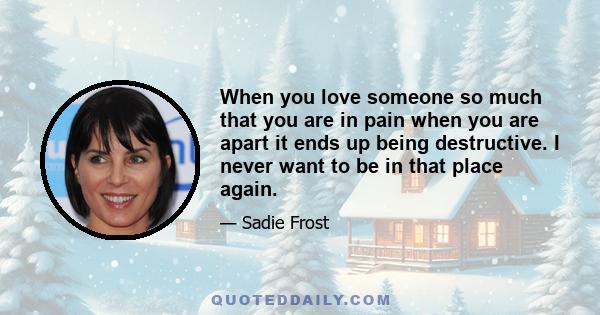 When you love someone so much that you are in pain when you are apart it ends up being destructive. I never want to be in that place again.