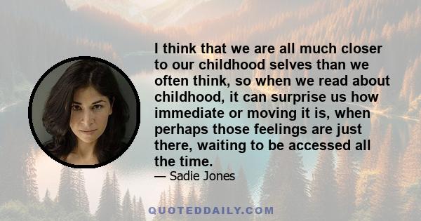 I think that we are all much closer to our childhood selves than we often think, so when we read about childhood, it can surprise us how immediate or moving it is, when perhaps those feelings are just there, waiting to