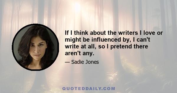 If I think about the writers I love or might be influenced by, I can't write at all, so I pretend there aren't any.