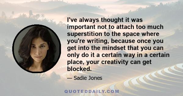 I've always thought it was important not to attach too much superstition to the space where you're writing, because once you get into the mindset that you can only do it a certain way in a certain place, your creativity 