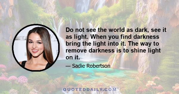 Do not see the world as dark, see it as light. When you find darkness bring the light into it. The way to remove darkness is to shine light on it.