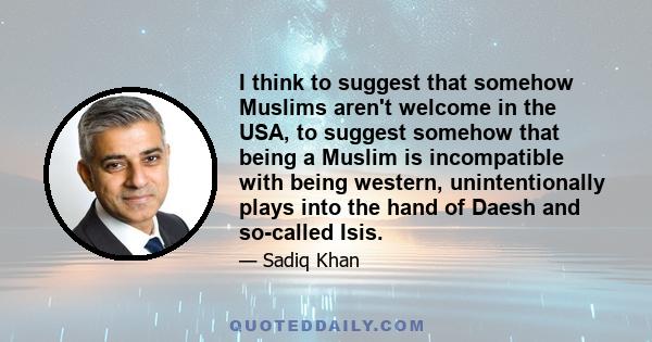 I think to suggest that somehow Muslims aren't welcome in the USA, to suggest somehow that being a Muslim is incompatible with being western, unintentionally plays into the hand of Daesh and so-called Isis.