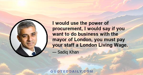 I would use the power of procurement, I would say if you want to do business with the mayor of London, you must pay your staff a London Living Wage.