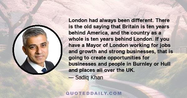 London had always been different. There is the old saying that Britain is ten years behind America, and the country as a whole is ten years behind London. If you have a Mayor of London working for jobs and growth and