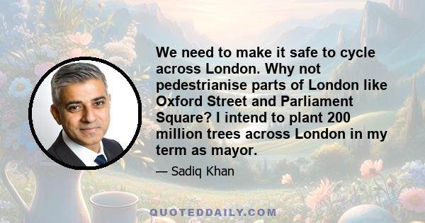 We need to make it safe to cycle across London. Why not pedestrianise parts of London like Oxford Street and Parliament Square? I intend to plant 200 million trees across London in my term as mayor.