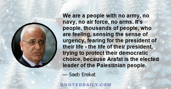 We are a people with no army, no navy, no air force, no arms. It's people, thousands of people, who are feeling, sensing the sense of urgency, fearing for the president of their life - the life of their president,