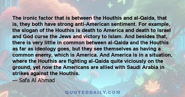 The ironic factor that is between the Houthis and al-Qaida, that is, they both have strong anti-American sentiment. For example, the slogan of the Houthis is death to America and death to Israel and God curse the Jews