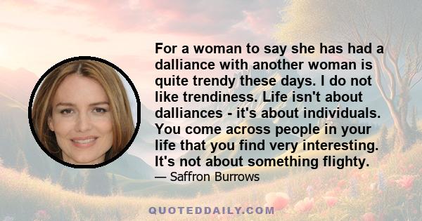 For a woman to say she has had a dalliance with another woman is quite trendy these days. I do not like trendiness. Life isn't about dalliances - it's about individuals. You come across people in your life that you find 