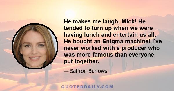 He makes me laugh, Mick! He tended to turn up when we were having lunch and entertain us all. He bought an Enigma machine! I've never worked with a producer who was more famous than everyone put together.