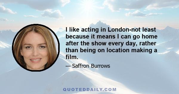 I like acting in London-not least because it means I can go home after the show every day, rather than being on location making a film.