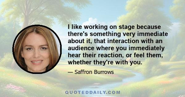 I like working on stage because there's something very immediate about it, that interaction with an audience where you immediately hear their reaction, or feel them, whether they're with you.