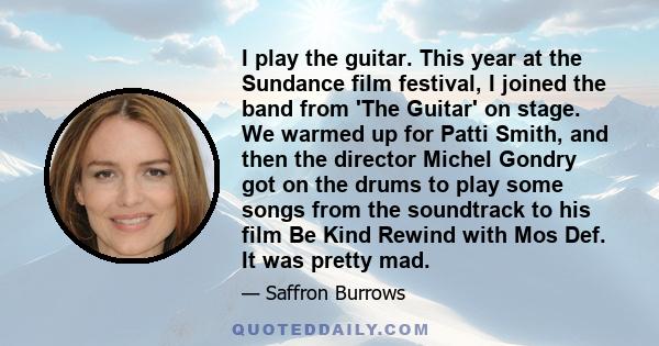 I play the guitar. This year at the Sundance film festival, I joined the band from 'The Guitar' on stage. We warmed up for Patti Smith, and then the director Michel Gondry got on the drums to play some songs from the