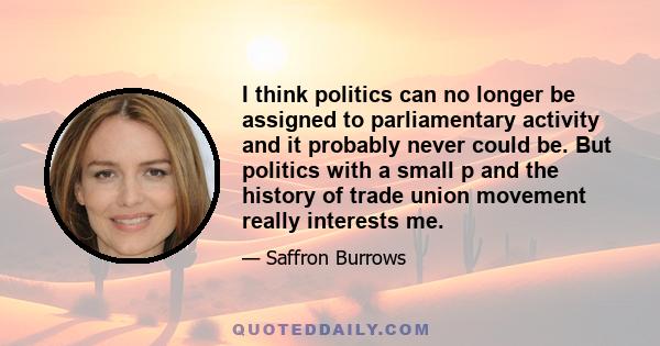 I think politics can no longer be assigned to parliamentary activity and it probably never could be. But politics with a small p and the history of trade union movement really interests me.