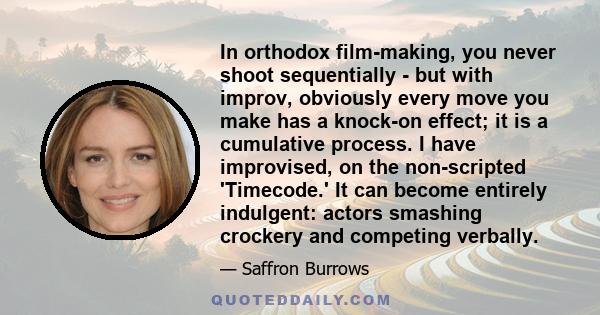 In orthodox film-making, you never shoot sequentially - but with improv, obviously every move you make has a knock-on effect; it is a cumulative process. I have improvised, on the non-scripted 'Timecode.' It can become