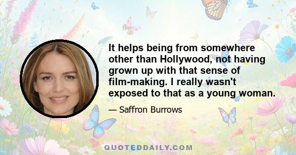 It helps being from somewhere other than Hollywood, not having grown up with that sense of film-making. I really wasn't exposed to that as a young woman.