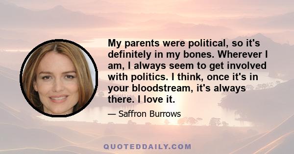 My parents were political, so it's definitely in my bones. Wherever I am, I always seem to get involved with politics. I think, once it's in your bloodstream, it's always there. I love it.