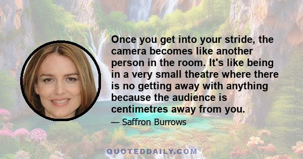 Once you get into your stride, the camera becomes like another person in the room. It's like being in a very small theatre where there is no getting away with anything because the audience is centimetres away from you.