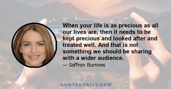 When your life is as precious as all our lives are, then it needs to be kept precious and looked after and treated well. And that is not something we should be sharing with a wider audience.