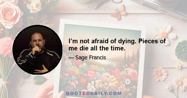 I’m not afraid of dying. Pieces of me die all the time.