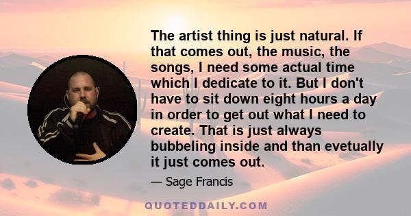 The artist thing is just natural. If that comes out, the music, the songs, I need some actual time which I dedicate to it. But I don't have to sit down eight hours a day in order to get out what I need to create. That