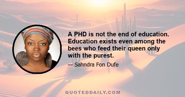 A PHD is not the end of education. Education exists even among the bees who feed their queen only with the purest.