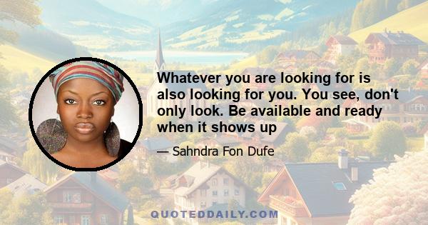 Whatever you are looking for is also looking for you. You see, don't only look. Be available and ready when it shows up