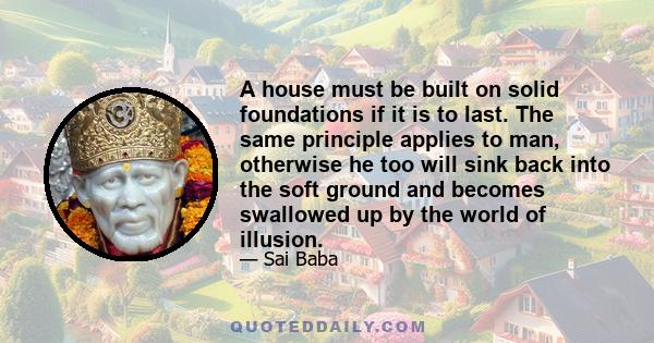 A house must be built on solid foundations if it is to last. The same principle applies to man, otherwise he too will sink back into the soft ground and becomes swallowed up by the world of illusion.