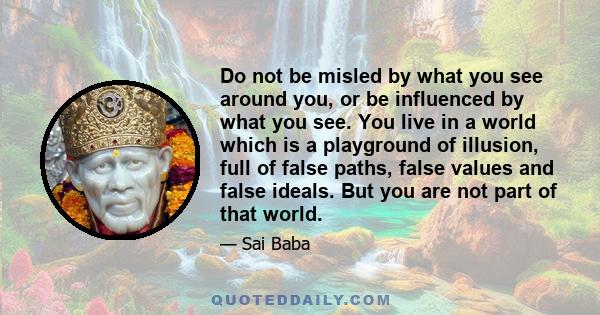 Do not be misled by what you see around you, or be influenced by what you see. You live in a world which is a playground of illusion, full of false paths, false values and false ideals. But you are not part of that