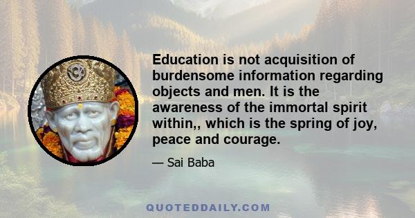 Education is not acquisition of burdensome information regarding objects and men. It is the awareness of the immortal spirit within,, which is the spring of joy, peace and courage.