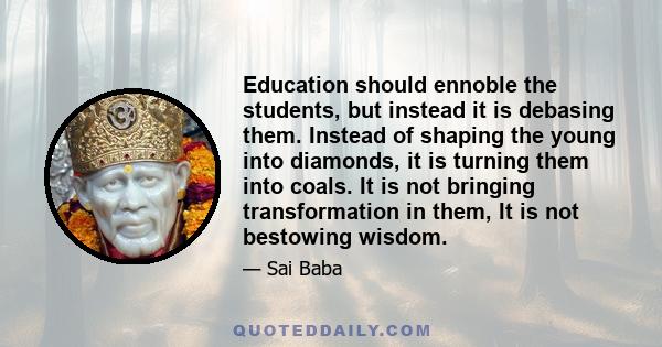 Education should ennoble the students, but instead it is debasing them. Instead of shaping the young into diamonds, it is turning them into coals. It is not bringing transformation in them, It is not bestowing wisdom.