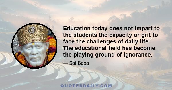 Education today does not impart to the students the capacity or grit to face the challenges of daily life. The educational field has become the playing ground of ignorance.