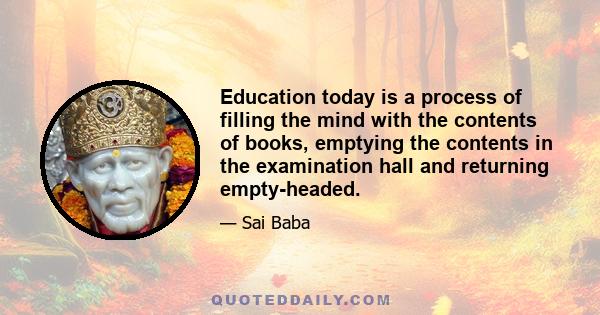 Education today is a process of filling the mind with the contents of books, emptying the contents in the examination hall and returning empty-headed.