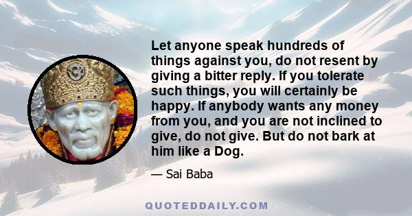 Let anyone speak hundreds of things against you, do not resent by giving a bitter reply. If you tolerate such things, you will certainly be happy. If anybody wants any money from you, and you are not inclined to give,