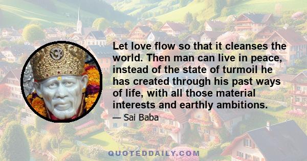 Let love flow so that it cleanses the world. Then man can live in peace, instead of the state of turmoil he has created through his past ways of life, with all those material interests and earthly ambitions.