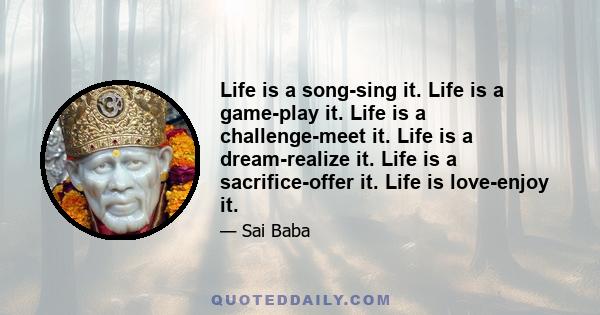 Life is a song-sing it. Life is a game-play it. Life is a challenge-meet it. Life is a dream-realize it. Life is a sacrifice-offer it. Life is love-enjoy it.