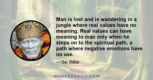 Man is lost and is wandering in a jungle where real values have no meaning. Real values can have meaning to man only when he steps on to the spiritual path, a path where negative emotions have no use.