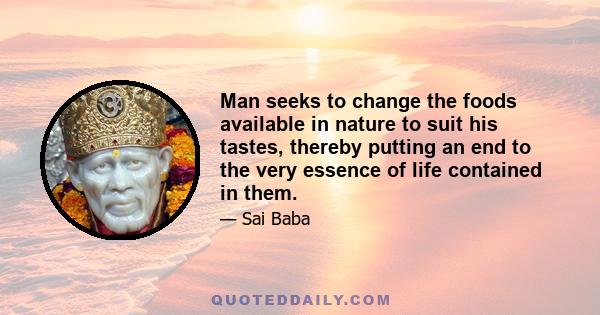 Man seeks to change the foods available in nature to suit his tastes, thereby putting an end to the very essence of life contained in them.