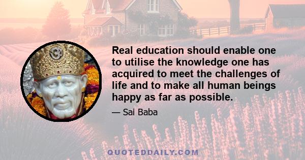 Real education should enable one to utilise the knowledge one has acquired to meet the challenges of life and to make all human beings happy as far as possible.