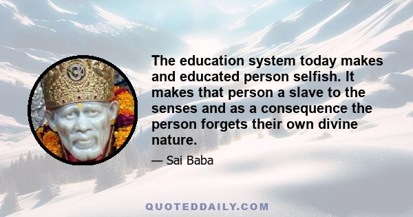 The education system today makes and educated person selfish. It makes that person a slave to the senses and as a consequence the person forgets their own divine nature.