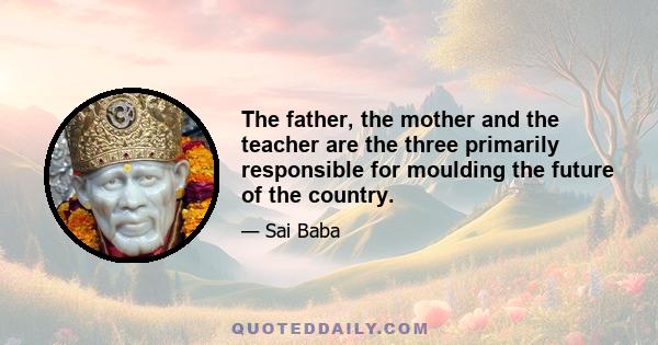 The father, the mother and the teacher are the three primarily responsible for moulding the future of the country.