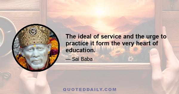 The ideal of service and the urge to practice it form the very heart of education.