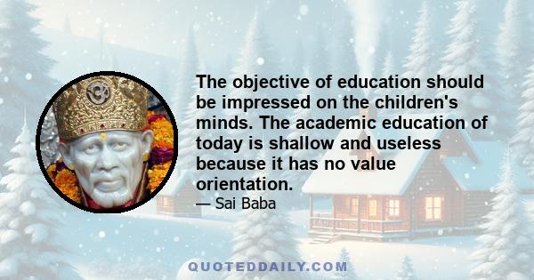 The objective of education should be impressed on the children's minds. The academic education of today is shallow and useless because it has no value orientation.