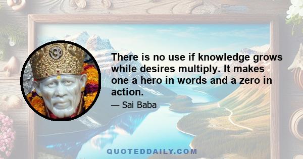 There is no use if knowledge grows while desires multiply. It makes one a hero in words and a zero in action.