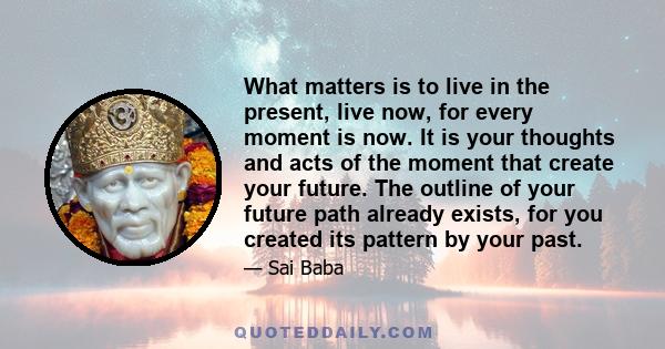 What matters is to live in the present, live now, for every moment is now. It is your thoughts and acts of the moment that create your future. The outline of your future path already exists, for you created its pattern