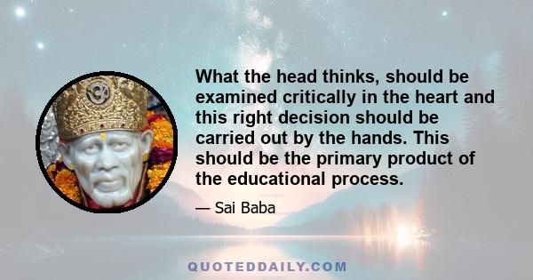 What the head thinks, should be examined critically in the heart and this right decision should be carried out by the hands. This should be the primary product of the educational process.