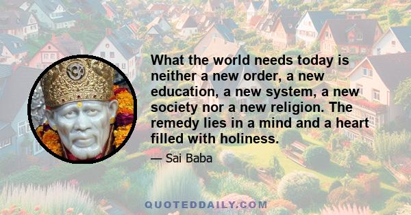 What the world needs today is neither a new order, a new education, a new system, a new society nor a new religion. The remedy lies in a mind and a heart filled with holiness.