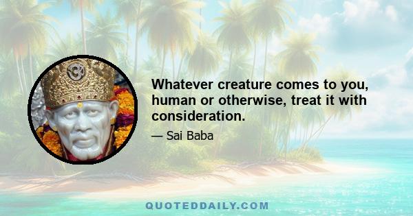 Whatever creature comes to you, human or otherwise, treat it with consideration.