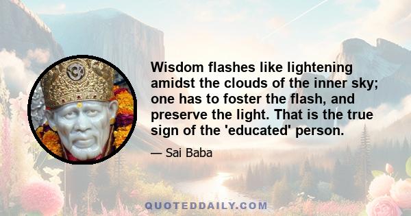 Wisdom flashes like lightening amidst the clouds of the inner sky; one has to foster the flash, and preserve the light. That is the true sign of the 'educated' person.